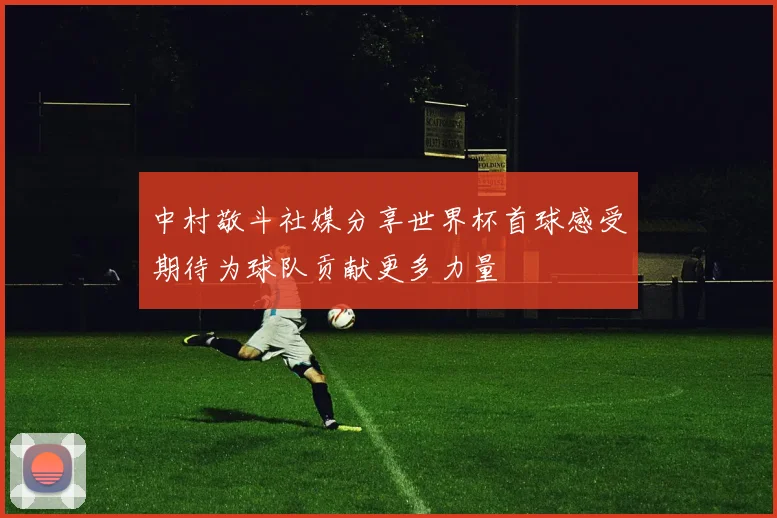 中村敬斗社媒分享世界杯首球感受期待为球队贡献更多力量