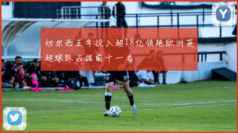 切尔西五年投入超18亿领跑欧洲英超球队占据前十一名