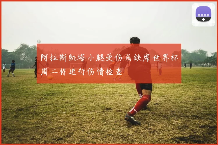 阿拉斯凯塔小腿受伤或缺席世界杯周二将进行伤情检查