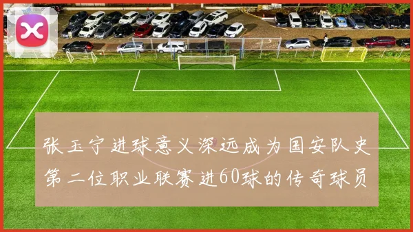 张玉宁进球意义深远成为国安队史第二位职业联赛进60球的传奇球员