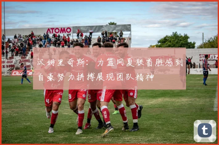 汉姆里奇斯：为篮网夏联首胜感到自豪努力拼搏展现团队精神