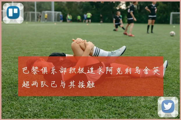 巴黎俱乐部积极追求阿克利乌舍英超两队已与其接触