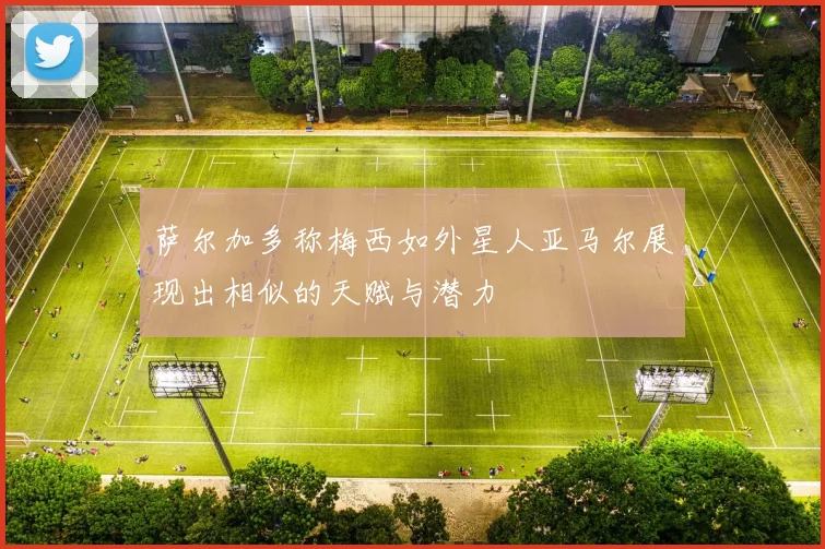 萨尔加多称梅西如外星人亚马尔展现出相似的天赋与潜力