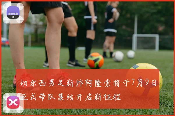 切尔西男足新帅阿隆索将于7月9日正式带队集结开启新征程
