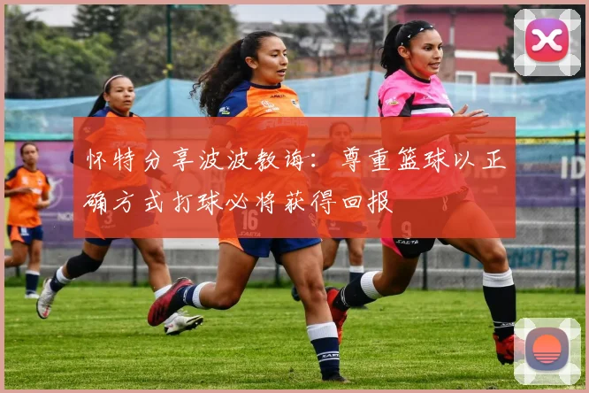 怀特分享波波教诲：尊重篮球以正确方式打球必将获得回报