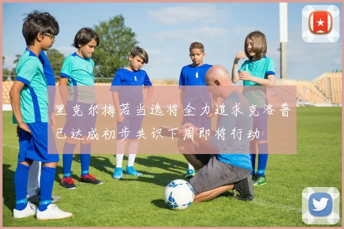 里克尔梅若当选将全力追求克洛普已达成初步共识下周即将行动