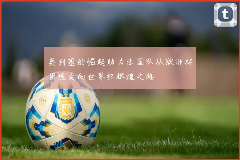 奥利塞的崛起助力法国队从欧洲杯困境走向世界杯辉煌之路