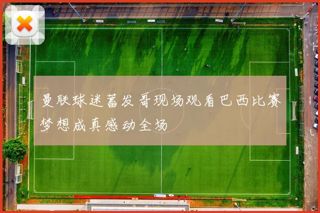 曼联球迷蓄发哥现场观看巴西比赛梦想成真感动全场