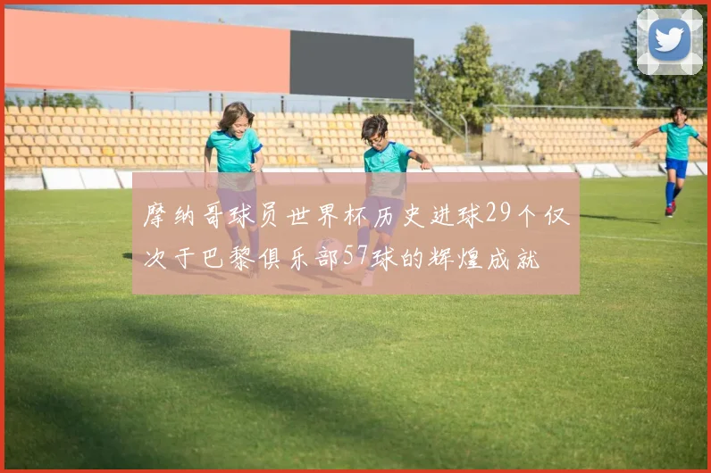 摩纳哥球员世界杯历史进球29个仅次于巴黎俱乐部57球的辉煌成就