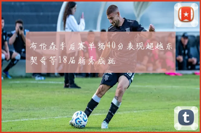 布伦森季后赛单场40分表现超越东契奇等18届新秀成就