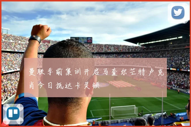 曼联季前集训开启马奎尔芒特卢克肖今日抵达卡灵顿