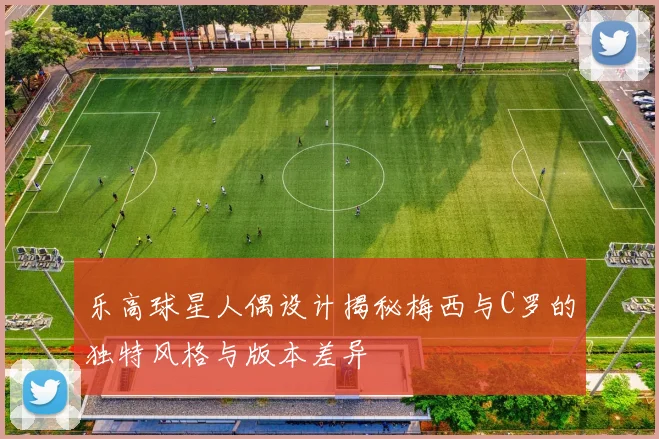 乐高球星人偶设计揭秘梅西与C罗的独特风格与版本差异