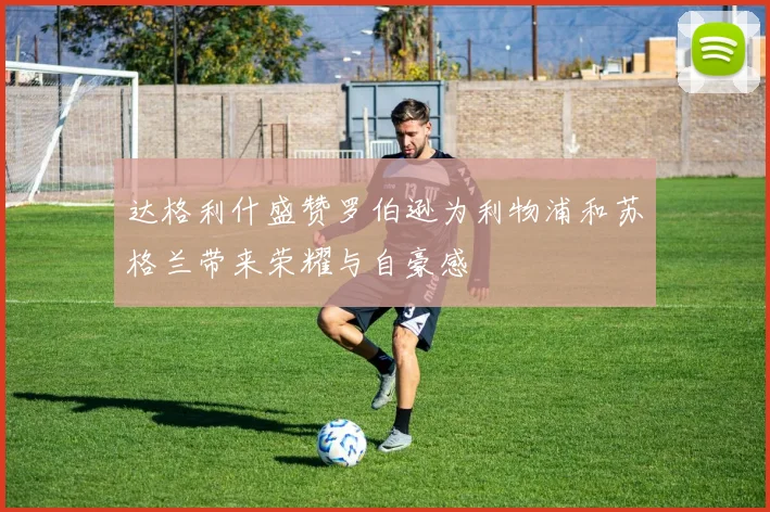 达格利什盛赞罗伯逊为利物浦和苏格兰带来荣耀与自豪感
